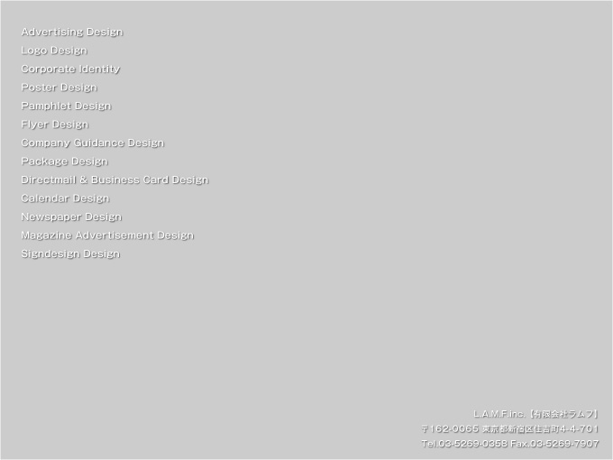 L.A.M.F.inc.�y�L����Ѓ����t�z ��162-0065 �����s�V�h��Z�g��4-4-701 Tel.03-5269-0358 Fax.03-5269-7907�@Advertising Design�ALogo Design�ACorporate Identity�APoster Design�APamphlet Design�AFlyer Design�ACompany Guidance Design�APackage Design�ADirectmail & Business Card Design�ACalendar Design�ANewspaper Design�AMagazine Advertisement Design�ASigndesign Design